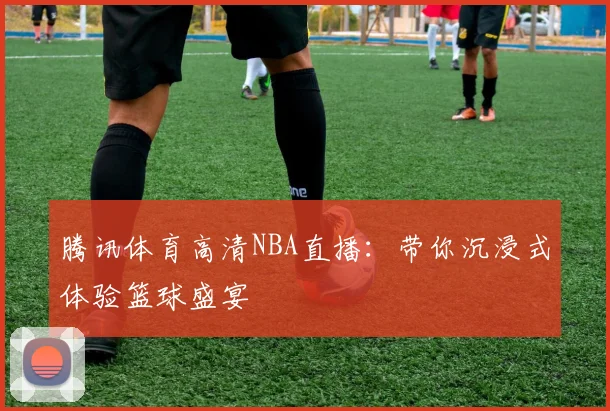 腾讯体育高清NBA直播:带你沉浸式体验篮球盛宴