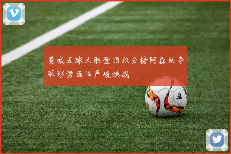 曼城五球大胜登顶积分榜阿森纳争冠形势面临严峻挑战