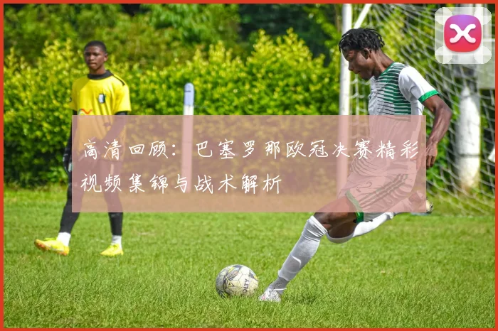 高清回顾：巴塞罗那欧冠决赛精彩视频集锦与战术解析