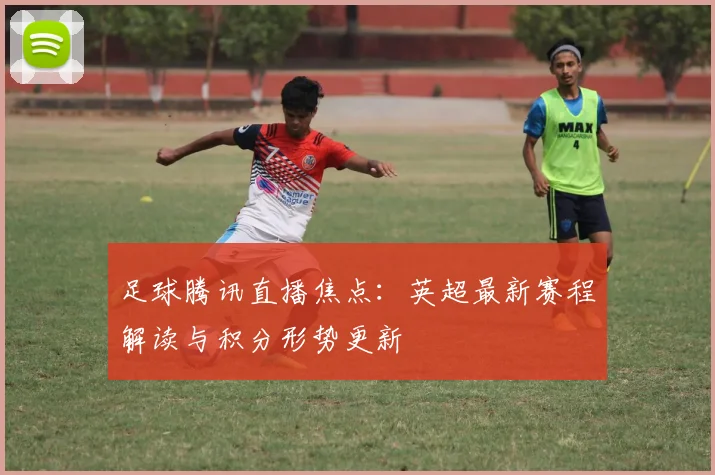 足球腾讯直播焦点：英超最新赛程解读与积分形势更新