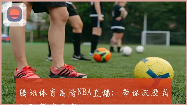腾讯体育高清NBA直播：带你沉浸式体验篮球盛宴