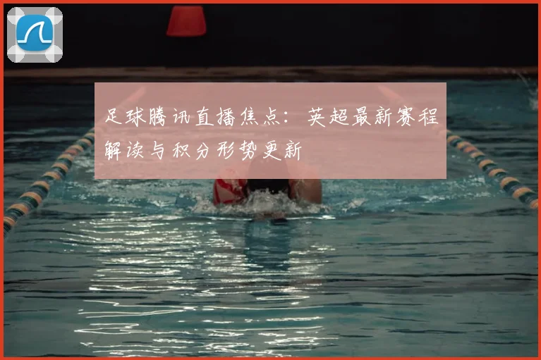 足球腾讯直播焦点：英超最新赛程解读与积分形势更新