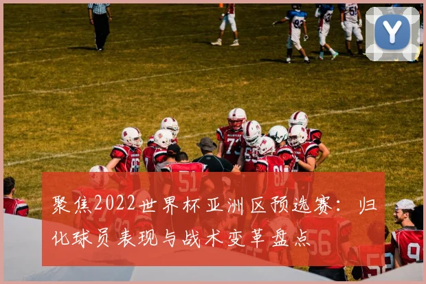 聚焦2022世界杯亚洲区预选赛：归化球员表现与战术变革盘点