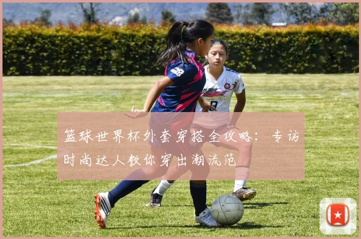 篮球世界杯外套穿搭全攻略：专访时尚达人教你穿出潮流范