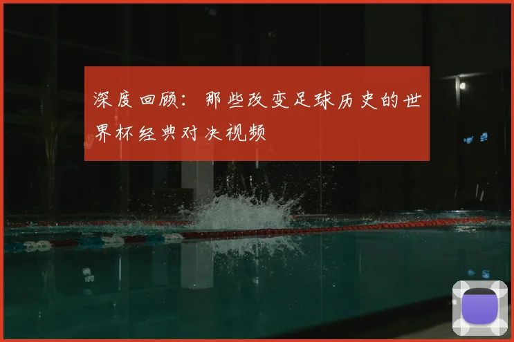 深度回顾：那些改变足球历史的世界杯经典对决视频