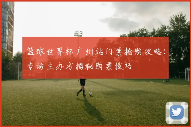 篮球世界杯广州站门票抢购攻略：专访主办方揭秘购票技巧