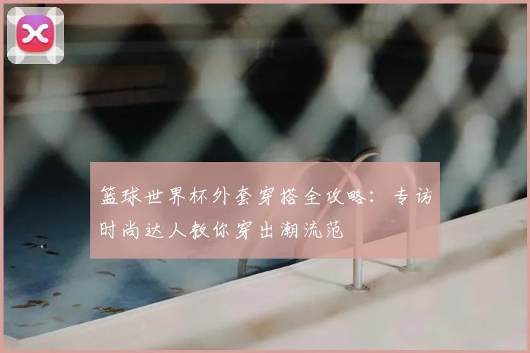 篮球世界杯外套穿搭全攻略:专访时尚达人教你穿出潮流范