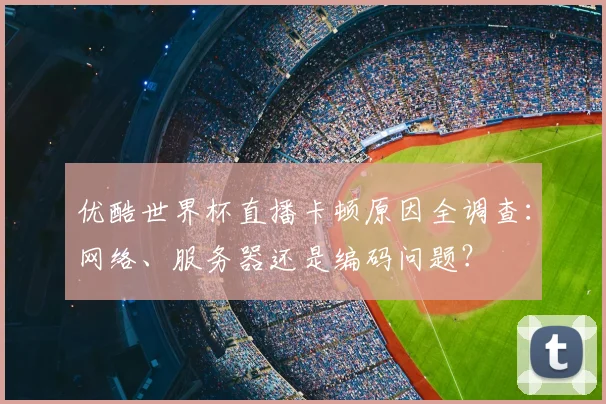 优酷世界杯直播卡顿原因全调查：网络、服务器还是编码问题？