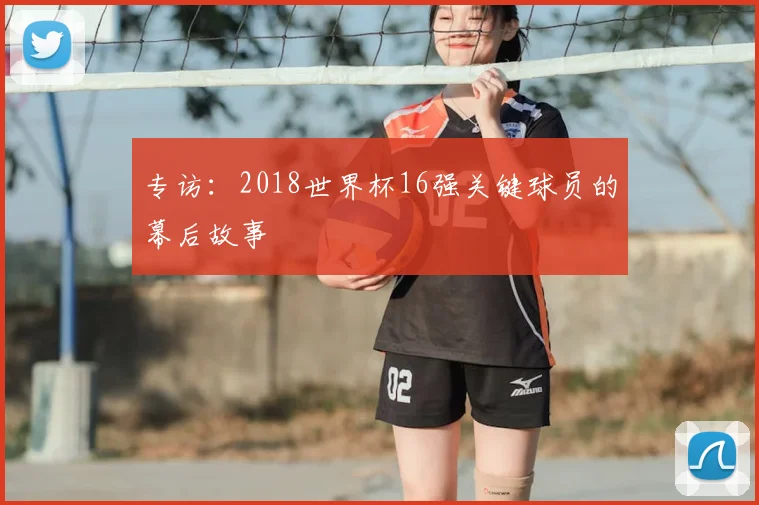专访：2018世界杯16强关键球员的幕后故事