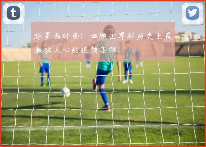 球星面对面：回顾世界杯历史上最激动人心的视频集锦