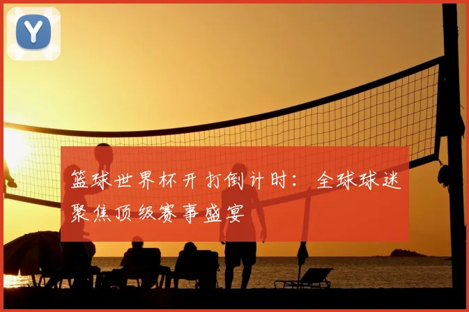 篮球世界杯开打倒计时：全球球迷聚焦顶级赛事盛宴