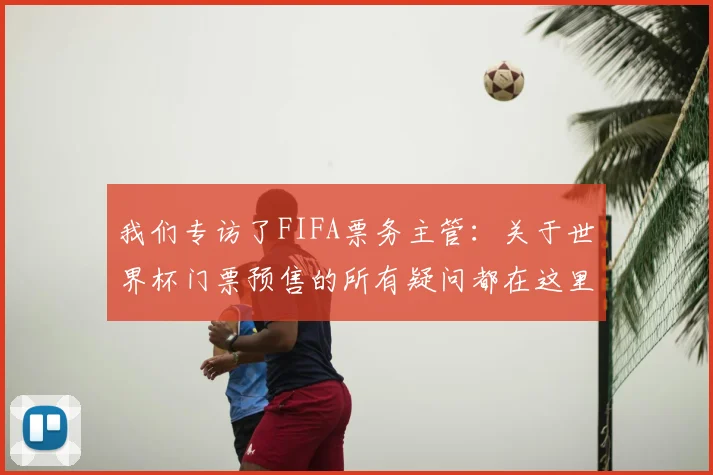 我们专访了FIFA票务主管:关于世界杯门票预售的所有疑问都在这里