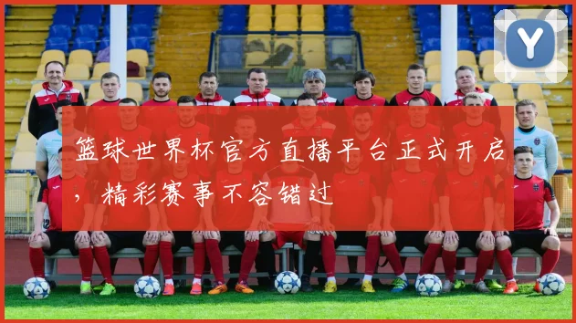 篮球世界杯官方直播平台正式开启，精彩赛事不容错过