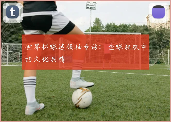 世界杯球迷领袖专访：全球狂欢中的文化共鸣
