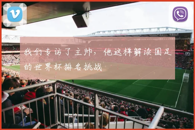 我们专访了主帅，他这样解读国足的世界杯排名挑战
