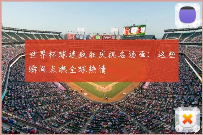 世界杯球迷疯狂庆祝名场面：这些瞬间点燃全球热情