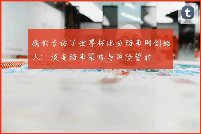 我们专访了世界杯比分赔率网创始人：谈高赔率策略与风险管控