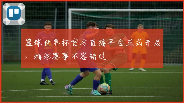 篮球世界杯官方直播平台正式开启，精彩赛事不容错过