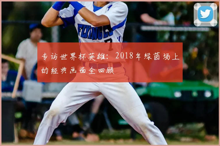 专访世界杯英雄:2018年绿茵场上的经典画面全回顾